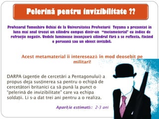 Profesorul Tomoshiro Ochiai de la Universitatea Prefecturii Toyama a prezentat în
luna mai anul trecut un cilindru compus dintr-un “metameterial" cu indice de
refracţie negativ. Undele luminoase înconjoară cilindrul fără a se reflecta, făcând
o persoană sau un obiect invizibil.
DARPA (agen ie de cercet ri a Pentagonuluiţ ă ) a
propus deja sus inerea sa pentru o echip deţ ă
cercet toriă britanici ca s pun la punct oă ă
“pelerin de invizibilitateă " care va echipa
solda iiţ . Li s-a dat trei ani pentru a o realiza.
Apari ie estimatţ ă: 2-3 ani
Acest metamaterial îi intereseaz în mod deosebit peă
militari!
 
