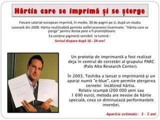 Hârtia care se imprimă şi se şterge
Fiecare salariat european imprimă, în medie, 30 de pagini pe zi, după un studiu
Lexmark din 2008. Hârtia reutilizabilă permite astfel economii însemnate. “Hârtia care se
şterge" pentru Xerox pare a fi promiţătoare.
Ea conţine pigmenţi sensibili la lumină :
Scrisul dispare după 16 - 24 ore!
Un prototip de imprimantă a fost realizat
deja în centrul de cercet ri al grupuluiă PARC
(Palo Alto Research Center).
În 2003, Toshiba a lansat o imprimantă i unş
aparat numit "e-blue", care permite tergereaş
cernelei înc lzind hârtiaă .
Relativ scumpă (200 000 yeni sau
1 690 euro), metoda are nevoie de hârtie
special , ceea ce diminuează ă performan eleţ
inven ieiţ .
Apari ie estimatţ ă: 3 - 5 ani
 