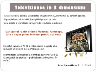 Televiziunea în 3 dimensiuniTeleviziunea în 3 dimensiuni
Astăzi este deja posibilă vizualizarea imaginilor în 3D, dar numai cu ochelari speciali.
Giganţii electronicii ca LG, Sony şi Philips sunt pe cale
de a scoate o tehnologie care permite renuţarea la ochelari.
Dar startul l-a dat o firm francez ,ă ă Alioscopy,
care a depus prima brevetul pentru a a cevaş .
Canalul japonez NHK a retransmis o parte din
Jocurile Olimpice de la Pekin în 3D.
Momentan, Alioscopy a semnat parteneriate cu
fabrican ii deţ panouri publicitare animate i înş
relief.
 ©  Alioscop
Apari ie estimatţ ă: 1 - 2 ani
 