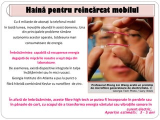 Cu 4 miliarde de abonaţi la telefonul mobil
în toată lumea, inovaţiile abundă în acest domeniu. Una
din principalele probleme rămâne
autonomia acestor aparate, totdeauna mari
consumatoare de energie.
Îmbrăcămintea capabilă să recupereze energia
degajată de mişcările noastre a ieşit deja din
laboratoare.
De asemenea, există dispozitive integrate în talpa
încălţămintei sau în mici rucsaci.
Georgia Institute din Atlanta a pus la punct o
fibră hibridă combinând Kevlar cu nanofibre de zinc. Profesorul Zhong Lin Wang arată un prototip 
de microfibre generatoare de electricitate. ©  
Georgia Tech Photo / Gary Week
Apari ie estimatţ ă: 3 - 5 ani
În afară de îmbrăcăminte, aceste fibre high tech ar putea fi încorporate în perdele sau
în pânzele de cort, cu scopul de a transforma energia vântului sau vibraţiile sonore în
curent electric.
 