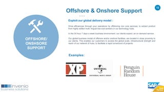 12
Exploit our global delivery model :
Drive efficiencies through your operations by offshoring non core services, to extract product
from highly skilled multi- lingual low-cost workers in our technology hubs.
In the 24 hour 7 days a week business environment, our clients expect, an on demand service.
Our global business model of offshore and/or onshore facilities, are located in close proximity to
our clients. This enables our customers to access the global scale, infrastructural strength and
reach of our network of hubs, to facilitate a rapid turnaround of projects.
Examples:
Offshore & Onshore Support
OFFSHORE/
ONSHSORE
SUPPORT
 