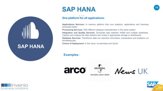 15
One platform for all applications:
Applications Services: In memory platform that runs analytics, applications and business
processes faster.
Processing Services: With different datatype characteristics in the same system
Integration and Quality Services: Syndicate data between HANA and multiple databases.
Capture and analyse the data streams and routes to appropriate storage or dashboards
Database Services: Transforms data into real-time information, transactions and analytics run
simultaneously.
Choice of Deployment: In the cloud, on-premises and hybrid
Examples:
SAP HANA
SAP HANA
 