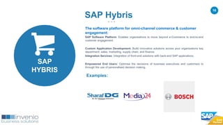 16
The software platform for omni-channel commerce & customer
engagement:
SAP Software Platform: Enables organisations to move beyond e-Commerce to end-to-end
customer engagement.
Custom Application Development: Build innovative solutions across your organisations key
department; sales, marketing, supply chain, and finance.
Integration Services: Integration of front-end solutions with back-end SAP applications.
Empowered End Users: Optimise the decisions of business executives and customers to
through the use of personalised decision making.
Examples:
SAP Hybris
SAP
HYBRIS
 