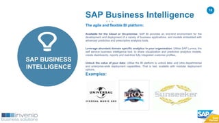 18
Examples:
SAP Business Intelligence
SAP BUSINESS
INTELLIGENCE
The agile and flexible BI platform:
Available for the Cloud or On-premise: SAP BI provides an end-end environment for the
development and deployment of a variety of business applications, and models embedded with
advanced predictive and prescriptive analytics tools.
Leverage abundant domain specific analytics in your organisation: Utilise SAP Lumira, the
self service business intelligence tool, to share visualization and predictive analytics models,
create dashboards, reports and real-time fully integrated customer profiles.
Unlock the value of your data: Utilise the BI platform to unlock inter and intra departmental
and enterprise-wide deployment capabilities. That is fast, scalable with modular deployment
options.
 