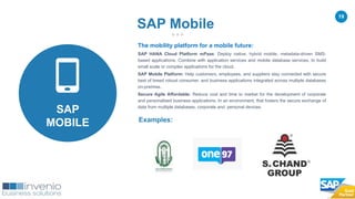 19
The mobility platform for a mobile future:
SAP HANA Cloud Platform mPaas: Deploy native, hybrid mobile, metadata-driven SMS-
based applications. Combine with application services and mobile database services, to build
small scale or complex applications for the cloud.
SAP Mobile Platform: Help customers, employees, and suppliers stay connected with secure
best of breed robust consumer, and business applications integrated across multiple databases
on-premise.
Secure Agile Affordable: Reduce cost and time to market for the development of corporate
and personalised business applications. In an environment, that fosters the secure exchange of
data from multiple databases, corporate and personal devices.
Examples:
SAP Mobile
SAP
MOBILE
 