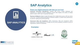20
Examples:
SAP Analytics
SAP ANALYTICS
Power your digital enterprise with data you can trust:
Enterprise Information Management: Integrate data across multiple databases and
applications, to optimise business intelligence. Ensure data integrity, and quality at multiple
points to obtain a 360º view of corporate information.
Business Intelligence: Deliver trusted information from multiple data sources, with one version
of the truth. Leverage SAPBusinessObjects Predictive analytics, to predict future performance,
for decision making and business planning.
Governance Risk and Compliance: SAP’s Governance, Risk and Compliance (GRC)
applications. Enable organisations to manage risk and ensure regulatory compliance across an
organisations network of companies.
 