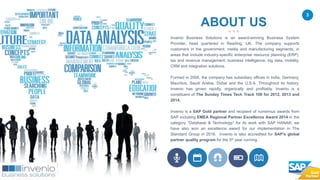 3
ABOUT US
Invenio Business Solutions is an award-winning Business System
Provider, head quartered in Reading, UK. The company supports
customers in the government, media and manufacturing segments, in
areas that include industry-specific enterprise resource planning (ERP),
tax and revenue management, business intelligence, big data, mobility,
CRM and integration solutions.
Formed in 2006, the company has subsidiary offices in India, Germany,
Mauritius, Saudi Arabia, Dubai and the U.S.A. Throughout its history,
Invenio has grown rapidly, organically and profitably. Invenio is a
constituent of The Sunday Times Tech Track 100 for 2012, 2013 and
2014.
Invenio is a SAP Gold partner and recipient of numerous awards from
SAP including EMEA Regional Partner Excellence Award 2014 in the
category “Database & Technology” for its work with SAP HANA®, we
have also won an excellence award for our implementation in The
Standard Group in 2016. Invenio is also accredited for SAP’s global
partner quality program for the 5th year running.
 