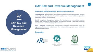 21
Examples:
SAP Tax and Revenue Management
SAP Tax and
Revenue
Management
Power your digital enterprise with data you can trust:
Online Services: Modernisation of all business processes, including full automation of online
services. Through the utilisation of workflows and the mass processing of taxes, penalties,
interest and outbound correspondence.
.
Debt & Compliance Management facilities: The development of enhanced tax collection
systems that ensures that the custodians of government income. Collect the appropriate
amount of tax in a compliant and expeditious manner.
:
Fraud Detection: Unification and centralisation of consistent business rules across the
organisation. Replacement and extension of a modernised taxpayer self-service portal with
latest available technology.
 