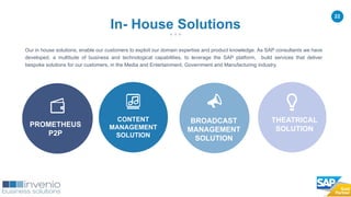 22
Our in house solutions, enable our customers to exploit our domain expertise and product knowledge. As SAP consultants we have
developed, a multitude of business and technological capabilities, to leverage the SAP platform, build services that deliver
bespoke solutions for our customers, in the Media and Entertainment, Government and Manufacturing industry.
PROMETHEUS
P2P
In- House Solutions
CONTENT
MANAGEMENT
SOLUTION
THEATRICAL
SOLUTION
BROADCAST
MANAGEMENT
SOLUTION
 