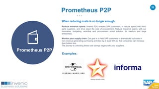 23
When reducing costs is no longer enough:
Reduce maverick spend: Invenio P2P, enables SAP customers, to reduce spend with third-
party suppliers, and drive down the cost of procurement. Reduce maverick spend, with our
innovative, budgeting, workflow and procurement portal solution, for medium and large
enterprises.
Monitor your supply chain: Our goal is to help SAP customers to dramatically cut costs in
non-revenue generating purchasing activities by at least 50% so that companies can increase
their bottom line.
The journey to unlocking these cost savings begins with your suppliers.
Examples:
Prometheus P2P
Prometheus P2P
 