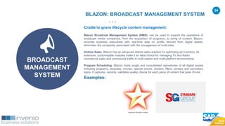 24
Cradle to grave lifecycle content management:
Blazon Broadcast Management System (BMS): can be used to support the operations of
broadcast media companies, from the acquisition of programs, to airing of content. Blazon,
provides business executives with real-time data on profits derived from digital assets,
eliminates the complexity associated with the management of multi-sites.
Airtime Sales: Blazon has an advanced airtime sales solution for optimising ad inventory. Its
extensive, customisable modules make it an ideal choice for managing TV and Radio
commercial sales and commercial traffic in multi-station and multi-platform environments.
Program Scheduling: Blazon hosts single and consolidated repositories of all digital assets
including programs, episodes, movies, special events, clusters, fillers, primary and secondary
logos. It captures, records, validates quality checks for each piece of content that goes On-Air.
Examples:
BLAZON: BROADCAST MANAGEMENT SYSTEM
BROADCAST
MANAGEMENT
SYSTEM
 