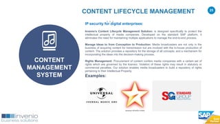 25
IP security for digital enterprises:
Invenio’s Content Lifecycle Management Solution: is designed specifically to protect the
intellectual property of media companies. Developed on the standard SAP platform, it
eliminates the need for maintaining multiple applications to manage the end-to-end process.
Manage Ideas to from Conception to Production: Media broadcasters are not only in the
business of acquiring content for transmission but are involved with the in-house production of
content. The solution provides a repository for the storage of all concepts, and a mechanism for
incorporating the ideas into the decision-making process.
Rights Management: Procurement of content confers media companies with a certain set of
rights which are governed by the licensor. Violation of these rights may result in statutory or
commercial penalties. Our solution enables media broadcasters to build a repository of rights
pertaining to their Intellectual Property.
Examples:
CONTENT LIFECYCLE MANAGEMENT
CONTENT
MANAGEMENT
SYSTEM
 