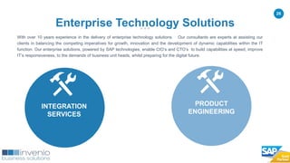 26
With over 10 years experience in the delivery of enterprise technology solutions. Our consultants are experts at assisting our
clients in balancing the competing imperatives for growth, innovation and the development of dynamic capabilities within the IT
function. Our enterprise solutions, powered by SAP technologies, enable CIO’s and CTO’s to build capabilities at speed, improve
IT’s responsiveness, to the demands of business unit heads, whilst preparing for the digital future.
Enterprise Technology Solutions
INTEGRATION
SERVICES
PRODUCT
ENGINEERING
 