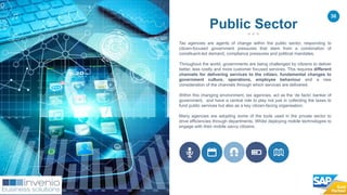 36
Tax agencies are agents of change within the public sector, responding to
citizen-focused government pressures that stem from a combination of
constituent-led demand, compliance pressures and political mandates.
Throughout the world, governments are being challenged by citizens to deliver
better, less costly and more customer focused services. This requires different
channels for delivering services to the citizen, fundamental changes to
government culture, operations, employee behaviour and a new
consideration of the channels through which services are delivered.
Within this changing environment, tax agencies, act as the ‘de facto’ banker of
government, and have a central role to play not just in collecting the taxes to
fund public services but also as a key citizen-facing organisation.
Many agencies are adopting some of the tools used in the private sector to
drive efficiencies through departments. Whilst deploying mobile technologies to
engage with their mobile savvy citizens.
Public Sector
 