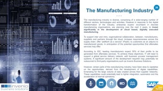 38
The manufacturing industry is diverse, comprising of a wide-ranging number of
different sectors, technologies and activities. However in response to the digital
transformation of the industry, enterprise buyers’ incumbent in discrete
manufacturing organisations, are planning over the next 3 years, to invest
significantly in the development of cloud based, digitally executed
manufacturing.
To support inter and intra, organisational collaboration, between, manufacturers,
suppliers and partners through the cloud; increase responsiveness across the
supply chain; offer “platform as a service” (PaaS), to customers as an adjunct to
manufactured goods. In anticipation of the potential opportunities that aftersales
services may offer.
According to IDC, leading manufacturers expect 50% of their profits to be
generated from aftersales services. To achieve these objectives, IT will need to
support a global service delivery network, with business process management
systems. A significant amount of the development required may potentially be
outsourced to third-party organisations such as Invenio Business Solutions.
However, certain parts of the manufacturing industry, have been slow to capitalise
on the opportunities, derived from the development of digital capabilities.
Emanating for the large volume of data created across their supplier networks.
These capabilities could potentially lead to tighter integration, automation and the
acceleration of internal operations.
The Manufacturing Industry
 
