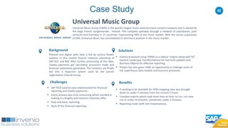 42
Universal Music Group
Universal Music Group (UMG) is the world's largest music entertainment content company and is owned by
the large French conglomerate - Vivendi. The company operates through a network of subsidiaries, joint
ventures and licensees in 77 countries, representing 98% of the music market. With the recent acquisition
of EMI, Universal Music has consolidated its dominant position in the music market.
Solutions
 Invenio proposed using ‘HANA as a sidecar' engine along with SLT
(System Landscape Transformation) for real time updates and
Business Objects for effective reporting.
 Project has also given UMG an opportunity to redesign some of
the superfluous data models and business processes.
Benefits
Background
Physical and digital sales data is fed by various feeder
systems in this central finance instance consisting of
SAP ECC and BW. After further processing of this data,
royalty payments get calculated, provisions made and
financial statements generated. The numbers are finally
fed into a Hyperion system used by the parent
organisation Vivendi Group.
Challenges
 SAP FICO solution was implemented for financial
reporting and royalty payments.
 Entire process was time consuming which resulted in
making it a lengthy and resource intensive affair.
 Slow and basic reporting.
 Slack of the financial reporting.
Case Study
 FI posting to be available for HFM mapping view was brought
down to under 5 minutes from the current 5 hours.
 Complex reports which took more than an hour to run, can now
run in under 10 minutes, sometimes under 2 minutes.
 Reporting made swift and instantaneous.
 