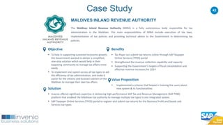 43
MALDIVES INLAND REVENUE AUTHORITY
The Maldives Inland Revenue Authority (MIRA) is a fully autonomous body responsible for tax
administration in the Maldives. The main responsibilities of MIRA include execution of tax laws,
implementation of tax policies and providing technical advice to the Government in determining tax
policies.
Case Study
Benefits
 Tax Payer can submit tax returns online through SAP Taxpayer
Online Services (TPOS) portal
 Strengthened the revenue collection capability and capacity
 Supporting the Government's targets of fiscal consolidation and
effective revenue increases for 2014
Value Proposition
 Implemented a scheme that helped in training the users about
new system & its functionalities
Objective
 To help in supporting sustained economic growth,
the Government wanted to deliver a simplified,
one-stop solution which would help in their
taxpaying community to manage tax affairs more
easily.
 To implement one system across all tax types to aid
the efficiency of tax administration, and make it
easier for the citizens and business owners of the
Maldives to manage their own tax affairs.
Solution
 Invenio offered significant expertise in delivering high-performance SAP Tax and Revenue Management (SAP TRM)
platform that enabled the Maldivian tax authority to manage multiple tax types in one integrated system.
 SAP Taxpayer Online Services (TPOS) portal to register and submit tax returns for the Business Profit and Goods and
Services tax types.
 