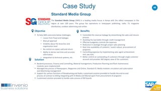 46Case Study
Standard Media Group
The Standard Media Group (SMG) is a leading media house in Kenya with the oldest newspaper in the
region at over 100 years. The group has operations in newspaper publishing, radio, TV, magazine
distribution, outdoor advertising and online.
Benefits
 Controlled the revenue leakage by streamlining the sales and returns
process
 Avoiding the bad debts through credit management
 Effective budgetary controls the expenses
 Reduction in wastage through proper sales planning
 Real time availability of contents / assets reduce procurement of
programs
 Controlling expenses by implementing sales agent achievement
and pay-outs
 Better control on outstanding of customers through single customer
account and provides 360 degree view of the customers
Objective
 To help SMG overcome below challenges;
• Losses from fraud and leakages
• Manual approval
• Visibility about the branches and
organization level
• No control on copies sold and return
• Ability to derive real time and accurate
information
• Integration to technical systems, etc.
Solution
 Backend processes, Finance and Controlling, Material management, Production Planning and Plant maintenance
modules were implemented.
 Managed the process of Newspapers, Magazines and Online, Standard IS: Media modules circulation and subscription
and Advertising management
 Support for various functions of Broadcasting and Radio, customized solution provided to handle the end-to-end
process of contract to billing integrating with IS Media and Myriad apart from procurement of programs
 Customized solution provided to handle sales process of Bill boards
 