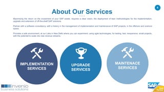 6
Maximising the return on the investment of your SAP estate, requires a clear vision, the deployment of lean methodologies for the implementation,
upgrade and extension of off-the-shelf SAP solutions.
Partner with a software consultancy, with a history in the management of implementation and maintenance of SAP projects, in the offshore and onshore
space.
Provides a safe environment, at our Labs in New Delhi where you can experiment, using agile technologies, for testing, fast, inexpensive, small projects,
with the potential to scale into new revenue streams.
About Our Services
UPGRADE
SERVICES
IMPLEMENTATION
SERVICES
MAINTENACE
SERVICES
 