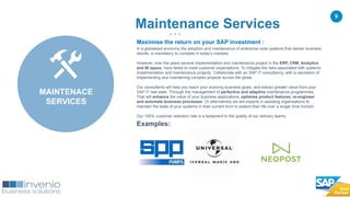 9
Maximise the return on your SAP investment :
In a globalised economy the adoption and maintenance of enterprise wide systems that deliver business
results, is mandatory to compete in today’s markets.
However, over the years several implementation and maintenance project in the ERP, CRM, Analytics
and BI space, have failed to meet customer expectations. To mitigate the risks associated with systems
implementation and maintenance projects. Collaborate with an SAP IT consultancy, with a reputation of
implementing and maintaining complex projects across the globe.
Our consultants will help you reach your evolving business goals, and extract greater value from your
SAP IT real state. Through the management of perfective and adaptive maintenance programmes.
That will enhance the value of your business applications, optimise product features, re-engineer
and automate business processes. Or alternatively we are experts in assisting organisations to
maintain the state of your systems in their current form to extend their life over a longer time horizon.
Our 100% customer retention rate is a testament to the quality of our delivery teams.
Examples:
Maintenance Services
MAINTENACE
SERVICES
 