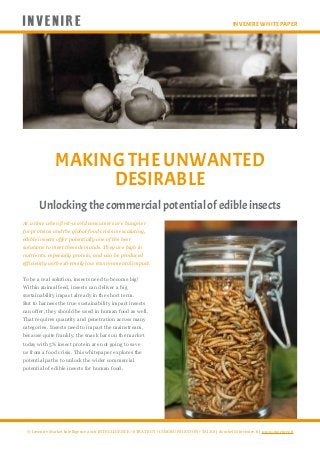 Invenire White Paper
MAKING THE UNWANTED
DESIRABLE
© Invenire Market Intelligence 2016 INTELLIGENCE • STRATEGY • COMMUNICATION • TALKS | doorbell@invenire.fi | www.invenire.fi
Unlocking the commercial potential of edible insects
At a time when first-world consumers are hungrier
for proteins and the global food crisis is escalating,
edible insects offer potentially one of the best
solutions to meet these demands. They are high in
nutrients, especially protein, and can be produced
efficiently with extremely low environmental impact.
To be a real solution, insects need to become big!
Within animal feed, insects can deliver a big
sustainability impact already in the short term.
But to harness the true sustainability impact insects
can offer, they should be used in human food as well.
That requires quantity and penetration across many
categories. Insects need to impact the mainstream,
because quite frankly, the snack bars on the market
today with 5% insect protein are not going to save
us from a food crisis. This whitepaper explores the
potential paths to unlock the wider commercial
potential of edible insects for human food.
 