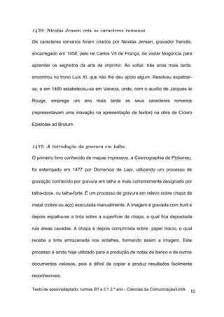 1470: Nicolas Jensen cria os caracteres romanos

Os caracteres romanos foram criados por Nicolas Jensen, gravador francês,

encarregado em 1458, pelo rei Carlos VII de França, de visitar Mogúncia para

aprender os segredos da arte de imprimir. Ao voltar, três anos mais tarde,

encontrou no trono Luís XI, que não lhe deu apoio algum. Resolveu expatriar-

se, e em 1469 estabeleceu-se em Veneza, onde, com o auxílio de Jacques le

Rouge,   emprega     um   ano   mais   tarde   os   seus   caracteres   romanos

(representavam uma inovação na apresentação de textos) na obra de Cícero

Epistolae ad Brutum.



1477: A introdução da gravura em talha

O primeiro livro conhecido de mapas impressos, a Cosmographia de Ptolomeu,

foi estampado em 1477 por Domenico de Lapi, utilizando um processo de

gravação conhecido por gravura em talha e mais correntemente designado por

talha-doce, ou talha-forte. É um processo de gravura em relevo sobre chapa de

metal (cobre ou aço) executada manualmente. A imagem é gravada com buril e

depois espalha-se a tinta sobre a superfície da chapa, a qual fica depositada

nas áreas cavadas. A chapa é depois comprimida sobre papel macio, o qual

recebe a tinta armazenada nos entalhes, formando assim a imagem. Este

processo é ainda hoje utilizado para a produção de notas de banco e de outros

documentos valiosos, pois é difícil de copiar e produz resultados facilmente

reconhecíveis.

Texto de apoio/adaptado: turmas B1 e C1 2.º ano - Ciências da Comunicação/UnIA
                                                                                 10
 