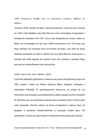 1501: Francesco Griffo cria os caracteres cursivos, aldinos ou

itálicos

Fancesco Griffo, abridor de letras, natural de Bolonha, mudou-se para Veneza

em 1494, onde trabalhou para Aldo Manuzio como encarregado da gravação e

fundição de caracteres. Em 1501, criou o tipo designado por cursivo, aldino ou

itálico, em homenagem ao seu país. Griffo miniaturizou-o em 1516 para que

fosse utilizado nos primeiros livros de formato de bolso, uma série de obras

clássicas publicadas em latim e italiano com que Aldo Manuzio revolucionou o

conceito até então seguido de produzir livros com grandes e pesados fólios

para que se assemelhassem aos manuscritos.



1620: Impressão mais rápida e fácil

A primeira alteração significativa à estrutura da prensa de Gutenberg surgiu em

1620, levada a efeito por Willem Janszoon Blaeu, tipógrafo, cartógrafo e

matemático holandês. O aperfeiçoamento baseou-se na junção de um

mecanismo que levantava automaticamente a platina (quadro de ferro revestido

da almofada que nas impressoras planas exerce pressão contra a forma) após

cada impressão. Permitiu reduzir de forma considerável o esforço físico do

tipógrafo e aumentar substancialmente a produção horária para 150

exemplares, número que permaneceu inatingível durante quase dois séculos.




Texto de apoio/adaptado: turmas B1 e C1 2.º ano - Ciências da Comunicação/UnIA
                                                                                 11
 