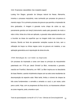 1642: O processo «mezzotinto» (ou à maneira negra)

Ludwig Von Siegen, gravador de Utreque natural de Hesse, Alemanha,

inventou o processo mezzotinto, mais conhecido por processo de gravura à

maneira negra. Foi o primeiro processo de gravura que permitiu a impressão de

tons graduados. A imagem é gravada numa chapa de cobre ou aço,

previamente granida com berçô (instrumento usado pelo gravador) de modo a

reter a tinta. Antes de a tinta ser aplicada, o gravador alisa selectivamente com

o brunidor as áreas da superfície que na imagem terão tons cinzentos ou

brancos. Devido ao facto de apresentar variações suaves de tons, sem a

utilização de traços ou linhas negras como na gravura em madeira, a sua

aplicação generalizou-se à reprodução de obras de arte.



1719: Introdução da «cor total» na impressão

Um processo de impressão a cores com base no princípio do mezzotintofoi

patenteado em 1719 por Jakob Christof Le Blon, miniaturista e gravador,

nascido em Frankfurt, Alemanha, em 1667. Le Blon inspirou-se na descoberta

de Isaac Newton, usando inicialmente chapas com as sete cores resultantes da

decomposição do espectro solar. Mais tarde, limitou o número de chapas às

três cores fundamentais: o vermelho o amarelo e o azul, e, por vezes, outra

para o preto. Hoje, com os progressos da física da luz, os impressores utilizam

as cores magenta, preta, amarela e cyan.




Texto de apoio/adaptado: turmas B1 e C1 2.º ano - Ciências da Comunicação/UnIA
                                                                                 12
 