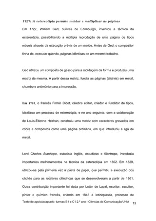 1727: A estereotipia permite moldar e multiplicar as páginas

Em 1727, William Ged, ourives de Edimburgo, inventou a técnica da

estereotipia, possibilitando a múltipla reprodução de uma página de tipos

móveis através da execução prévia de um molde. Antes de Ged, o compositor

tinha de, executar quando, páginas idênticas de um mesmo trabalho.




Ged utilizou um composto de gesso para a moldagem da forma e produziu uma

matriz da mesma. A partir dessa matriz, fundia as páginas (clichés) em metal,

chumbo e antimónio para a impressão.




Em 1795, o francês Firmin Didot, célebre editor, criador e fundidor de tipos,


idealizou um processo de estereotipia, e no ano seguinte, com a colaboração

de Louis-Étienne Heshan, construiu uma matriz com caracteres gravados em

cobre e compostos como uma página ordinária, em que introduziu a liga de

metal.




Lord Charles Stanhope, estadista inglês, estudioso e filantropo, introduziu

importantes melhoramentos na técnica da estereotipia em 1802. Em 1829,

utilizou-se pela primeira vez a pasta de papel, que permitiu a execução dos

clichés para as rotativas cilíndricas que se desenvolveram a partir de 1861.

Outra contribuição importante foi dada por Lottin de Laval, escritor, escultor,

pintor e químico francês, criando em 1845 a lotinoplastia, processo de

Texto de apoio/adaptado: turmas B1 e C1 2.º ano - Ciências da Comunicação/UnIA
                                                                                 13
 