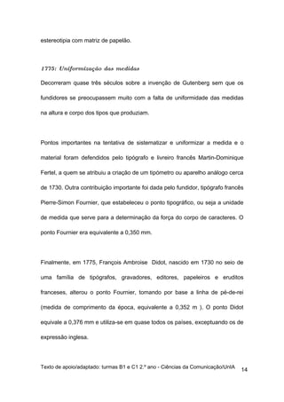 estereotipia com matriz de papelão.



1775: Uniformização das medidas

Decorreram quase três séculos sobre a invenção de Gutenberg sem que os

fundidores se preocupassem muito com a falta de uniformidade das medidas

na altura e corpo dos tipos que produziam.




Pontos importantes na tentativa de sistematizar e uniformizar a medida e o

material foram defendidos pelo tipógrafo e livreiro francês Martin-Dominique

Fertel, a quem se atribuiu a criação de um tipómetro ou aparelho análogo cerca

de 1730. Outra contribuição importante foi dada pelo fundidor, tipógrafo francês

Pierre-Simon Fournier, que estabeleceu o ponto tipográfico, ou seja a unidade

de medida que serve para a determinação da força do corpo de caracteres. O

ponto Fournier era equivalente a 0,350 mm.




Finalmente, em 1775, François Ambroise Didot, nascido em 1730 no seio de

uma família de tipógrafos, gravadores, editores, papeleiros e eruditos

franceses, alterou o ponto Fournier, tomando por base a linha de pé-de-rei

(medida de comprimento da época, equivalente a 0,352 m ). O ponto Didot

equivale a 0,376 mm e utiliza-se em quase todos os países, exceptuando os de

expressão inglesa.




Texto de apoio/adaptado: turmas B1 e C1 2.º ano - Ciências da Comunicação/UnIA
                                                                                 14
 