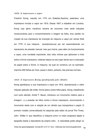 1810: A impressora a vapor

Friedrich Konig, nascido em 1774 em Eisleben,Saxónia, patenteou uma

impressora movida a vapor em 1810. Desde 1807 a trabalhar em Londres,

Konig cujo génio mecânico haveria de encontrar mais tarde soluções

revolucionárias para o encaminhamento e tiragem da folha, tirou partido na

criação da sua impressora da invenção da máquina a vapor por James Watt

em 1775. A sua máquina          caracterizava-se por ser essencialmente um

mecanismo de pressão manual, mas que incluía, para além do funcionamento

a vapor, uma novidade importante: dois rolos móveis que aplicavam a tinta

sobre a forma impressora, voltando depois ao seu lugar dando azo à colocação

do papel sobre a forma. A máquina, da qual se construiu um só exemplar,

imprimia 400 folhas por hora, quase o dobro, portanto, das prensas normais.



1812: A impressora Konig aperfeiçoada pelo cilindro

Konig aperfeiçoou a sua impressora a vapor em 1812, abandonando o velho

méyodo aplicado até então: forma plana contra folha plana. Konig, trabalhando

com outro alemão, André F. Bauer, introduziu um movimento rotativo para a

tintagem e a pressão da folha contra a forma impressora, sincronizando o

movimento desta com a rotação de um cilindro que transportava o papel. O

primeiro modelo comercializado foi adquirido pelo editor do jornal The Times,

John Walter II, que classificou a máquina como «o maior progresso ligado á

tipografia desde a descoberta da própria arte» . A velocidade podia atingir os

Texto de apoio/adaptado: turmas B1 e C1 2.º ano - Ciências da Comunicação/UnIA
                                                                                 16
 