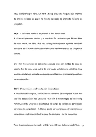 1100 exemplares por hora . Em 1816 , Konig criou uma máquina que imprimia

de ambos os lados do papel na mesma operação (a chamada máquina de

retiração) .



1846: A rotativa permite imprimir a alta velocidade

A primeira impressora rotativa que teve êxito foi patenteada por Richard Hoe,

de Nova Iorque, em 1845. Hoe não conseguiu ultrapassar algumas limitações

derivadas da fixação da composição em torno da circunferência de um grande

cilindro.




Em 1861, Hoe adoptou os estereótipos curvos feitos em moldes de pasta de

papel a fim de obter uma matriz de impressão perfeitamente cilíndrica. Esta

técnica é ainda hoje aplicada nos jornais que utilizam os processos tipográficos

na sua execução .



1967: Composição controlada por computador

A fotocompositora Digiset, construída na Alemanha pela empresa Rudolf-Hell

sob esta designação e nos EUA pela RCA com a denominação de Videocomp

70/820 , permitiu um avanço significativo no campo de controle da composição

por meio de computador . A Digiset podia ser comandada directamente por

computador e indirectamente através de fita perfurada , ou fita magnética.




Texto de apoio/adaptado: turmas B1 e C1 2.º ano - Ciências da Comunicação/UnIA
                                                                                 17
 