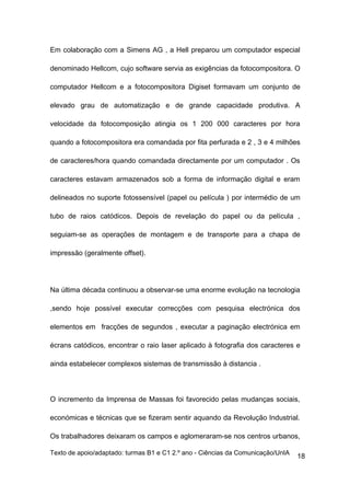 Em colaboração com a Simens AG , a Hell preparou um computador especial

denominado Hellcom, cujo software servia as exigências da fotocompositora. O

computador Hellcom e a fotocompositora Digiset formavam um conjunto de

elevado grau de automatização e de grande capacidade produtiva. A

velocidade da fotocomposição atingia os 1 200 000 caracteres por hora

quando a fotocompositora era comandada por fita perfurada e 2 , 3 e 4 milhões

de caracteres/hora quando comandada directamente por um computador . Os

caracteres estavam armazenados sob a forma de informação digital e eram

delineados no suporte fotossensível (papel ou película ) por intermédio de um

tubo de raios catódicos. Depois de revelação do papel ou da película ,

seguiam-se as operações de montagem e de transporte para a chapa de

impressão (geralmente offset).




Na última década continuou a observar-se uma enorme evolução na tecnologia

,sendo hoje possível executar correcções com pesquisa electrónica dos

elementos em fracções de segundos , executar a paginação electrónica em

écrans catódicos, encontrar o raio laser aplicado à fotografia dos caracteres e

ainda estabelecer complexos sistemas de transmissão à distancia .




O incremento da Imprensa de Massas foi favorecido pelas mudanças sociais,

económicas e técnicas que se fizeram sentir aquando da Revolução Industrial.

Os trabalhadores deixaram os campos e aglomeraram-se nos centros urbanos,

Texto de apoio/adaptado: turmas B1 e C1 2.º ano - Ciências da Comunicação/UnIA
                                                                                 18
 