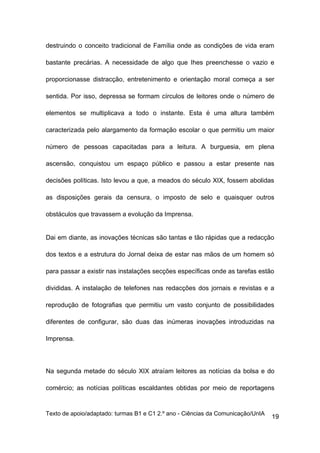 destruindo o conceito tradicional de Família onde as condições de vida eram

bastante precárias. A necessidade de algo que Ihes preenchesse o vazio e

proporcionasse distracção, entretenimento e orientação moral começa a ser

sentida. Por isso, depressa se formam círculos de leitores onde o número de

elementos se multiplicava a todo o instante. Esta é uma altura também

caracterizada pelo alargamento da formação escolar o que permitiu um maior

número de pessoas capacitadas para a leitura. A burguesia, em plena

ascensão, conquistou um espaço público e passou a estar presente nas

decisões políticas. Isto levou a que, a meados do século XIX, fossem abolidas

as disposições gerais da censura, o imposto de selo e quaisquer outros

obstáculos que travassem a evolução da Imprensa.


Dai em diante, as inovações técnicas são tantas e tão rápidas que a redacção

dos textos e a estrutura do Jornal deixa de estar nas mãos de um homem só

para passar a existir nas instalações secções específicas onde as tarefas estão

divididas. A instalação de telefones nas redacções dos jornais e revistas e a

reprodução de fotografias que permitiu um vasto conjunto de possibilidades

diferentes de configurar, são duas das inúmeras inovações introduzidas na

Imprensa.




Na segunda metade do século XIX atraíam leitores as notícias da bolsa e do

comércio; as notícias políticas escaldantes obtidas por meio de reportagens


Texto de apoio/adaptado: turmas B1 e C1 2.º ano - Ciências da Comunicação/UnIA
                                                                                 19
 