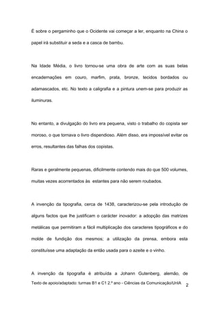 É sobre o pergaminho que o Ocidente vai começar a ler, enquanto na China o

papel irá substituir a seda e a casca de bambu.




Na Idade Média, o livro tornou-se uma obra de arte com as suas belas

encadernações em couro, marfim, prata, bronze, tecidos bordados ou

adamascados, etc. No texto a caligrafia e a pintura unem-se para produzir as

iluminuras.




No entanto, a divulgação do livro era pequena, visto o trabalho do copista ser

moroso, o que tornava o livro dispendioso. Além disso, era impossível evitar os

erros, resultantes das falhas dos copistas.




Raras e geralmente pequenas, dificilmente contendo mais do que 500 volumes,

muitas vezes acorrentados às estantes para não serem roubados.




A invenção da tipografia, cerca de 1438, caracterizou-se pela introdução de

alguns factos que lhe justificam o carácter inovador: a adopção das matrizes

metálicas que permitiram a fácil multiplicação dos caracteres tipográficos e do

molde de fundição dos mesmos; a utilização da prensa, embora esta

constituísse uma adaptação da então usada para o azeite e o vinho.




A invenção da tipografia é atribuída a Johann Gutenberg, alemão, de

Texto de apoio/adaptado: turmas B1 e C1 2.º ano - Ciências da Comunicação/UnIA
                                                                                 2
 