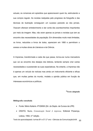 actuais; os romances em episódios que apaixonavam quem lia, estimulando a

sua compra regular. As revistas realçadas pelo progresso da fotografia e das

técnicas de ilustração conseguiam um sucesso parecido ao dos jornais.

Visavam oferecer entretenimento e dar conta dos acontecimentos importantes

por meio da imagem. Mas, não eram apenas os jornais e revistas que iam ao

encontro das necessidades da população. Em dimensões muito mais limitadas,

os livros, reduzidos a livros de bolso, apareciam em 1880 e permitiram o

acesso a muitas obras de Literatura e da Ciência.




A Imprensa, transformada a cada dia que passa, tornou-se numa mercadoria

que vai ao encontro dos desejos dos leitores, tentando sempre criar outras

necessidades e surpreender as suas expectativas. No entanto, a Imprensa não

é apenas um veículo de notícias mas ainda um instrumento eficiente e eficaz

que, em muitas partes do mundo, modela a opinião pública em função de

interesses económicos e políticos.




                                                                *Texto adaptado



Bibliografia consultada

   •   Fonte: Mário Keiteris -PY2MXK (Dir. do Depto. de Cursos da LPR)

   •   CRATO, Nuno, Comunicação Social A imprensa, Editorial Presença,

       Lisboa, 1992, 4.ª edição.
Texto de apoio/adaptado: turmas B1 e C1 2.º ano - Ciências da Comunicação/UnIA
                                                                                 20
 