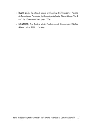 •   BULIK, Linda, Na órbita da galáxia de Gutenberg, Communicare – Revista
       de Pesquisa da Faculdade de Comunicação Social Cásper Libero, Vol. 2
       – n.º 2 – 2.º semestre 2002, pag. 27-34.

   •   MONTEIRO, Ana Cristina et all, Fundamentos de Comunicação, Edições
       Sílabo, Lisboa, 2006, 1.ª edição.




Texto de apoio/adaptado: turmas B1 e C1 2.º ano - Ciências da Comunicação/UnIA
                                                                                 21
 
