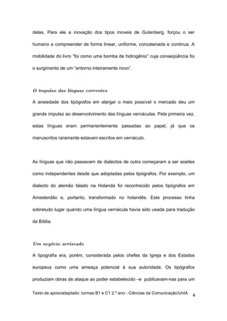 delas. Para ele a inovação dos tipos moveis de Gutenberg, forçou o ser

humano a compreender de forma linear, uniforme, concatenada e continua. A

mobilidade do livro “foi como uma bomba de hidrogênio” cuja conseqüência foi

o surgimento de um “entorno inteiramente novo”.



O impulso das línguas correntes

A ansiedade dos tipógrafos em alargar o mais possível o mercado deu um

grande impulso ao desenvolvimento das línguas vernáculas. Pela primeira vez,

estas línguas eram permanentemente passadas ao papel, já que os

manuscritos raramente estavam escritos em vernáculo.




As línguas que não passavam de dialectos de outra começaram a ser aceites

como independentes desde que adoptadas pelos tipógrafos. Por exemplo, um

dialecto do alemão falado na Holanda foi reconhecido pelos tipógrafos em

Amesterdão e, portanto, transformado no holandês. Este processo tinha

sobretudo lugar quando uma língua vernácula havia sido usada para tradução

da Bíblia.



Um negócio arriscado

A tipografia era, porém, considerada pelos chefes da Igreja e dos Estados

europeus como uma ameaça potencial à sua autoridade. Os tipógrafos

produziam obras de ataque ao poder estabelecido –e publicavam-nas para um

Texto de apoio/adaptado: turmas B1 e C1 2.º ano - Ciências da Comunicação/UnIA
                                                                                 4
 