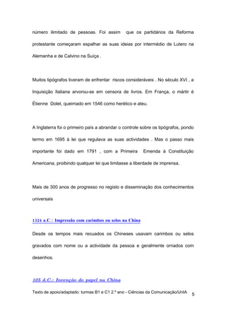 número ilimitado de pessoas. Foi assim         que os partidários da Reforma

protestante começaram espalhar as suas ideias por intermédio de Lutero na

Alemanha e de Calvino na Suíça .




Muitos tipógrafos tiveram de enfrentar riscos consideráveis . No século XVI , a

Inquisição Italiana arvorou-se em censora de livros. Em França, o mártir é

Étienne Dolet, queimado em 1546 como herético e ateu.




A Inglaterra foi o primeiro país a abrandar o controle sobre os tipógrafos, pondo

termo em 1695 à lei que regulava as suas actividades . Mas o passo mais

importante foi dado em 1791 , com a Primeira           Emenda à Constituição

Americana, proibindo qualquer lei que limitasse a liberdade de imprensa.




Mais de 300 anos de progresso no registo e disseminação dos conhecimentos

universais



1324 a.C.: Impressão com carimbos ou selos na China

Desde os tempos mais recuados os Chineses usavam carimbos ou selos

gravados com nome ou a actividade da pessoa e geralmente ornados com

desenhos.



105 d.C.: Invenção do papel na China

Texto de apoio/adaptado: turmas B1 e C1 2.º ano - Ciências da Comunicação/UnIA
                                                                                 5
 