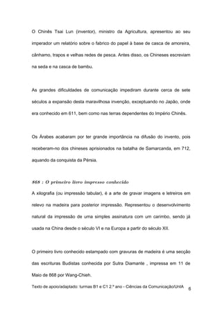 O Chinês Tsai Lun (inventor), ministro da Agricultura, apresentou ao seu

imperador um relatório sobre o fabrico do papel à base de casca de amoreira,

cânhamo, trapos e velhas redes de pesca. Antes disso, os Chineses escreviam

na seda e na casca de bambu.




As grandes dificuldades de comunicação impediram durante cerca de sete

séculos a expansão desta maravilhosa invenção, exceptuando no Japão, onde

era conhecido em 611, bem como nas terras dependentes do Império Chinês.




Os Árabes acabaram por ter grande importância na difusão do invento, pois

receberam-no dos chineses aprisionados na batalha de Samarcanda, em 712,

aquando da conquista da Pérsia.



868 : O primeiro livro impresso conhecido

A xilografia (ou impressão tabular), é a arte de gravar imagens e letreiros em

relevo na madeira para posterior impressão. Representou o desenvolvimento

natural da impressão de uma simples assinatura com um carimbo, sendo já

usada na China desde o século VI e na Europa a partir do século XII.




O primeiro livro conhecido estampado com gravuras de madeira é uma secção

das escrituras Budistas conhecida por Sutra Diamante , impressa em 11 de

Maio de 868 por Wang-Chieh.

Texto de apoio/adaptado: turmas B1 e C1 2.º ano - Ciências da Comunicação/UnIA
                                                                                 6
 