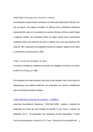 1040-1048: Invenção dos caracteres móveis

Os caracteres móveis foram inventados na China pelo alquimista Pi Sheng. Em

vez de gravar uma página completa, Pi Sheng reuniu caracteres individuais

representando cada um uma palavra na escrita chinesa, e formou assim frases

e páginas inteiras. Os caracteres feitos de argila cozida eram previamente

moldados sobre uma estrutura de ferro e fixados com uma cola especial. Por

volta de 1221, aparecem os caracteres móveis de madeira, depois os de cobre

e, finalmente os de bronze em 1390.



1390: A primeira fundição de tipos

A primeira fundição de metálicos conhecida foi instalada na Coreia, por ordem

do Rei Ts`ai Tsung, em 1390.




Os caracteres de metal duravam mais que os de madeira, mas, como cada um

representava uma palavra diferente, era necessário um número considerável

para a formação de todas as frases.



1438: Gutenberg inventa as matrizes metálicas

Johannes Genesfleisch (Mogúncia, 1394/1400-1468)          adoptou o apelido de

Gutenberg do nome de uma herdade de família. É tido como o inventor da

tipografia, isto é , da impressão com caracteres móveis agrupados. A maior


Texto de apoio/adaptado: turmas B1 e C1 2.º ano - Ciências da Comunicação/UnIA
                                                                                 7
 