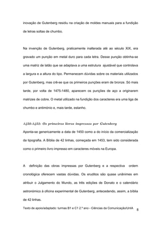 inovação de Gutenberg residiu na criação de moldes manuais para a fundição

de letras soltas de chumbo.




Na invenção de Gutenberg, praticamente inalterada até ao século XIX, era

gravado um punção em metal duro para cada letra. Desse punção obtinha-se

uma matriz de latão que se adaptava a uma estrutura ajustável que controlava

a largura e a altura do tipo. Permanecem dúvidas sobre os materiais utilizados

por Gutenberg, mas crê-se que os primeiros punções eram de bronze. Só mais

tarde, por volta de 1475-1480, aparecem os punções de aço a originarem

matrizes de cobre. O metal utilizado na fundição dos caracteres era uma liga de

chumbo e antimónio e, mais tarde, estanho.



1450-1452: Os primeiros livros impressos por Gutenberg

Aponta-se genericamente a data de 1450 como a do início da comercialização

da tipografia. A Bíblia de 42 linhas, começada em 1453, tem sido considerada

como o primeiro livro impresso em caracteres móveis na Europa.




A   definição das obras impressas por Gutenberg e a respectiva            ordem

cronológica oferecem vastas dúvidas. Os eruditos são quase unânimes em

atribuir o Julgamento do Mundo, as três edições de Donato e o calendário

astronómico à oficina experimental de Gutenberg, antecedendo, assim, a bíblia

de 42 linhas.

Texto de apoio/adaptado: turmas B1 e C1 2.º ano - Ciências da Comunicação/UnIA
                                                                                 8
 