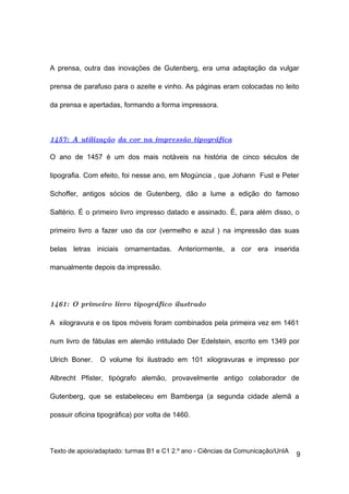 A prensa, outra das inovações de Gutenberg, era uma adaptação da vulgar

prensa de parafuso para o azeite e vinho. As páginas eram colocadas no leito

da prensa e apertadas, formando a forma impressora.



1457: A utilização da cor na impressão tipográfica

O ano de 1457 é um dos mais notáveis na história de cinco séculos de

tipografia. Com efeito, foi nesse ano, em Mogúncia , que Johann Fust e Peter

Schoffer, antigos sócios de Gutenberg, dão a lume a edição do famoso

Saltério. É o primeiro livro impresso datado e assinado. É, para além disso, o

primeiro livro a fazer uso da cor (vermelho e azul ) na impressão das suas

belas letras iniciais ornamentadas. Anteriormente, a cor era inserida

manualmente depois da impressão.




1461: O primeiro livro tipográfico ilustrado

A xilogravura e os tipos móveis foram combinados pela primeira vez em 1461

num livro de fábulas em alemão intitulado Der Edelstein, escrito em 1349 por

Ulrich Boner.   O volume foi ilustrado em 101 xilogravuras e impresso por

Albrecht Pfister, tipógrafo alemão, provavelmente antigo colaborador de

Gutenberg, que se estabeleceu em Bamberga (a segunda cidade alemã a

possuir oficina tipográfica) por volta de 1460.




Texto de apoio/adaptado: turmas B1 e C1 2.º ano - Ciências da Comunicação/UnIA
                                                                                 9
 