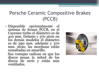 Porsche Ceramic Compositive Brakes
               (PCCB)
• Disponible opcionalmente el
  sistema de frenos PCCB, en el
  Cayenne turbo el diámetro es de
  410 mm. Delante y 370 atrás en
  los demás modelos el diámetro
  es de 390 mm. adelante y 370
  mm. atrás; las mordazas están
  esmaltadas en amarillo.
  Sus ventajas radican en que los
  discos pesan la mitad de los
  discos de serie y están más
  ventilados.
 
