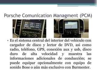 Porsche Comunication Managment (PCM)




 • Es el sistema central del interior del vehículo con
   cargador de disco y lector de DVD, asi como
   radio, teléfono, GPS, conexión aux y usb, disco
   duro de alta velocidad y muestra las
   informaciones adicionales de conducción; se
   puede equipar opcionalmente con equipo de
   sonido Bose o aún más exclusivo con Burmester.
 