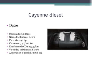 Cayenne diesel
• Datos:

   Cilindrada: 3.0 litros
   Núm. de cilindros: 6 en V
   Potencia: 240 hp
   Consumo: 7.4 l/100 km
   Emisiones de CO2: 195 g/km
   Velocidad máxima: 218 km/h
   Aceleración 0-100 km/h: 7.8 seg
 