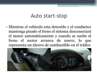 Auto start-stop
• Mientras el vehículo esta detenido y el conductor
  mantenga pisado el freno el sistema desconectará
  el motor automáticamente y cuando se suelte el
  freno el motor arranca de nuevo, lo que
  representa un ahorro de combustible en el tráfico
 