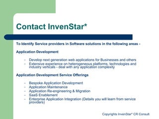 Contact InvenStar* To Identify Service providers in Software solutions in the following areas -  Application   Development Develop next generation web applications for Businesses and others Extensive experience on heterogeneous platforms, technologies and industry verticals - deal with any application complexity Application Development Service Offerings Bespoke Application Development Application Maintenance Application Re-engineering & Migration SaaS Enablement Enterprise Application Integration (Details you will learn from service providers) 