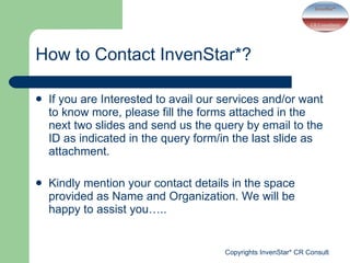 If you are Interested to avail our services and/or want to know more, please fill the forms attached in the next two slides and send us the query by email to the ID as indicated in the query form/in the last slide as attachment.  Kindly mention your contact details in the space provided as Name and Organization. We will be happy to assist you….. How to Contact InvenStar*? 