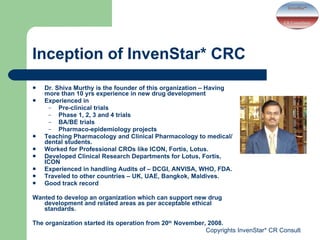 Inception of InvenStar* CRC Dr. Shiva Murthy is the founder of this organization – Having more than 10 yrs experience in new drug development  Experienced in  Pre-clinical trials  Phase 1, 2, 3 and 4 trials BA/BE trials Pharmaco-epidemiology projects Teaching Pharmacology and Clinical Pharmacology to medical/dental students. Worked for Professional CROs like ICON, Fortis, Lotus. Developed Clinical Research Departments for Lotus, Fortis, ICON Experienced in handling Audits of – DCGI, ANVISA, WHO, FDA. Traveled to other countries – UK, UAE, Bangkok, Maldives. Good track record Wanted to develop an organization which can support new drug development and related areas as per acceptable ethical standards.  The organization started its operation from 20 th  November, 2008. 